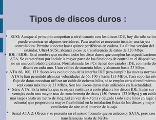 Tipos de discos duros :
 SCSI: Aunque al principio competían a nivel usuario con los discos IDE, hoy día sólo se los
      puede encontrar en algunos servidores. Para usarlos es necesario instalar una tarjeta
   controladora. Permite conectar hasta quince periféricos en cadena. La última versión del
          estándar, Ultra4 SCSI, alcanza picos de transferencia de datos de 320 Mbps.
IDE / EIDE: Es el nombre que reciben todos los disco duros que cumplen las especificaciones
 ATA. Se caracterizan por incluir la mayor parte de las funciones de control en el dispositivo
 no en una controladora externa. Normalmente los PCs tienen dos canales IDE, con hasta dos
         discos en cada uno. Usan cables de cuarenta hilos, y alcanzan hasta 33 Mbps.
ATA 66, 100, 133: Sucesivas evoluciones de la interfaz IDE para cumplir las nuevas normas
 ATA le han permitido alcanzar velocidades de 66, 100 y hasta 133 MBps. Para soportar este
  flujo de datos necesitan utilizar un cable de ochenta hilos, si se emplea otro el rendimiento
     será como máximo de 33 MBps. Son los discos duros más utilizados en la actualidad.
  Série ATA: Es la interfaz que se espera sustituya a corto plazo a los discos IDE. Entre sus
  ventajas están una mayor tasa de transferencia de datos (150 frente a 133 MBps) y un cable
 más largo (hasta un metro de longitud en vez de 40 cm) y delgado (sólo siete hilos en lugar d
   ochenta) que proporciona mayor flexibilidad en la instalación física de los discos y mejor
                           ventilación de aire en el interior de la caja.
 Serial ATA 2: Ofrece y se presenta en el mismo formato que su antecesor SATA, pero con
                               transferencias hasta de 3GB/s
 