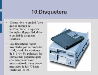 10.Disquetera
 Dispositivo o unidad física
que se encarga de
leer/escribir en disquetes.
En inglés, floppy disk drive
o unidad de disquetes
flexibles.
Las disqueteras fueron
inventadas por la compañía
IBM, siendo las versiones
de 8, 5¼ y 3½ pulgadas las
formas más populares para
el almacenamiento e
intercambio de datos desde
mediados de los 70 hasta
finales de los 90.
 