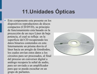11.Unidades Ópticas
Este componente esta presente en los
dispositivos reproductores de discos
compactos (CD/DVD), su principio
de funcionamiento esta basado en la
proyección de un rayo Láser de baja
potencia, el cual se refleja en la
superficie del CD recuperando los
datos binarios contenidos en este.
Internamente un prisma desvía el
láser hacia un arreglo de fotodiodos,
los cuales envían estos datos a los
circuitos para ser procesados, al final
del proceso un conversor digital a
análogo recupera la señal de audio,
para ser enviada a un amplificador
para que se pueda escuchar en un
grupo de parlantes.
 