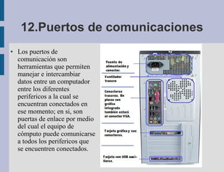 12.Puertos de comunicaciones
●   Los puertos de
    comunicación son
    herramientas que permiten
    manejar e intercambiar
    datos entre un computador
    entre los diferentes
    perifericos a la cual se
    encuentran conectados en
    ese momento; en si, son
    puertas de enlace por medio
    del cual el equipo de
    cómputo puede comunicarse
    a todos los perifericos que
    se encuentren conectados.
 