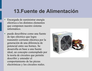 13.Fuente de Alimentación
●   Encargada de suministrar energía
    eléctrica a los distintos elementos
    que componen nuestro sistema
    informático.
●   puede describirse como una fuente
    de tipo eléctrico que logra
    transmitir corriente eléctrica por la
    generación de una diferencia de
    potencial entre sus bornes. Se
    desarrolla en base a una fuente
    ideal, un concepto contemplado por
    la teoría de circuitos que permite
    describir y entender el
    comportamiento de las piezas
    electrónicas y los circuitos reales.
 