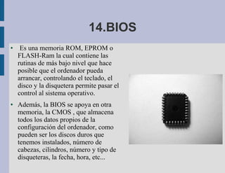 14.BIOS
●    Es una memoria ROM, EPROM o
    FLASH-Ram la cual contiene las
    rutinas de más bajo nivel que hace
    posible que el ordenador pueda
    arrancar, controlando el teclado, el
    disco y la disquetera permite pasar el
    control al sistema operativo.
●   Además, la BIOS se apoya en otra
    memoria, la CMOS , que almacena
    todos los datos propios de la
    configuración del ordenador, como
    pueden ser los discos duros que
    tenemos instalados, número de
    cabezas, cilindros, número y tipo de
    disqueteras, la fecha, hora, etc...
 