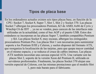 Tipos de placa base
En los ordenadores actuales existen seis tipos placas base, en función de la
  CPU: Socket 7, Socket 8, Super 7, Slot 1, Slot 2 y Socket 370. Las placas
 Socket 7 albergan los procesadores Pentium, K5 de AMD, 6x86 de Cyrix y
 Winchip C6 de IDT , ya no se venden, pues carecen de las interfaces más
  utilizadas en la actualidad, como el bus AGP y el puerto USB. Estos dos
estándares se incorporan en las placas Super 7, también compatibles Pentium
       y K6. Las placas Socket 8, muy escasas, albergan los extinguidos
procesadores Pentium Pro. Las placas Slot 1 son necesarias para suministrar
 soporte a los Pentium II/III y Celeron, y suelen disponer del formato ATX,
que reorganiza la localización de las tarjetas, para que quepa mayor cantidad
  en el mismo espacio, y se reduzca el cruce de cables internos. Las placas
   ATX también necesitan una carcasa especial ATX. Una variante son las
     placas Slot 2, soporte de la versión Xeon del Pentium II, utilizada en
    servidores profesionales. Finalmente, las placas Socket 370 alojan una
versión especial de Celeron, con las mismas prestaciones que el modelo Slot
                      1, pero más barato para el fabricante.
 