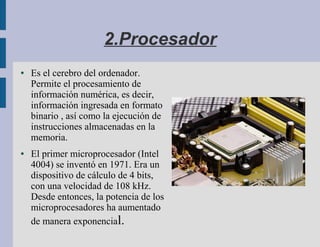 2.Procesador
●   Es el cerebro del ordenador.
    Permite el procesamiento de
    información numérica, es decir,
    información ingresada en formato
    binario , así como la ejecución de
    instrucciones almacenadas en la
    memoria.
●   El primer microprocesador (Intel
    4004) se inventó en 1971. Era un
    dispositivo de cálculo de 4 bits,
    con una velocidad de 108 kHz.
    Desde entonces, la potencia de los
    microprocesadores ha aumentado
    de manera exponencial.
 