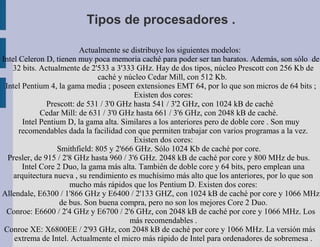 Tipos de procesadores .

                          Actualmente se distribuye los siguientes modelos:
Intel Celeron D, tienen muy poca memoria caché para poder ser tan baratos. Además, son sólo de
   32 bits. Actualmente de 2'533 a 3'333 GHz. Hay de dos tipos, núcleo Prescott con 256 Kb de
                               caché y núcleo Cedar Mill, con 512 Kb.
 Intel Pentium 4, la gama media ; poseen extensiones EMT 64, por lo que son micros de 64 bits ;
                                          Existen dos cores:
               Prescott: de 531 / 3'0 GHz hasta 541 / 3'2 GHz, con 1024 kB de caché
             Cedar Mill: de 631 / 3'0 GHz hasta 661 / 3'6 GHz, con 2048 kB de caché.
       Intel Pentium D, la gama alta. Similares a los anteriores pero de doble core . Son muy
      recomendables dada la facilidad con que permiten trabajar con varios programas a la vez.
                                          Existen dos cores:
                  Smithfield: 805 y 2'666 GHz. Sólo 1024 Kb de caché por core.
  Presler, de 915 / 2'8 GHz hasta 960 / 3'6 GHz. 2048 kB de caché por core y 800 MHz de bus.
       Intel Core 2 Duo, la gama más alta. También de doble core y 64 bits, pero emplean una
    arquitectura nueva , su rendimiento es muchísimo más alto que los anteriores, por lo que son
                      mucho más rápidos que los Pentium D. Existen dos cores:
Allendale, E6300 / 1'866 GHz y E6400 / 2'133 GHZ, con 1024 kB de caché por core y 1066 MHz
                   de bus. Son buena compra, pero no son los mejores Core 2 Duo.
 Conroe: E6600 / 2'4 GHz y E6700 / 2'6 GHz, con 2048 kB de caché por core y 1066 MHz. Los
                                        más recomendables .
 Conroe XE: X6800EE / 2'93 GHz, con 2048 kB de caché por core y 1066 MHz. La versión más
    extrema de Intel. Actualmente el micro más rápido de Intel para ordenadores de sobremesa .
 