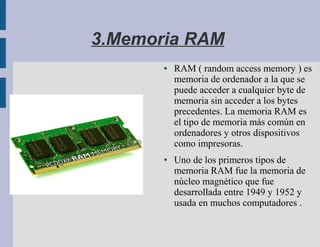 3.Memoria RAM
       ●   RAM ( random access memory ) es
           memoria de ordenador a la que se
           puede acceder a cualquier byte de
           memoria sin acceder a los bytes
           precedentes. La memoria RAM es
           el tipo de memoria más común en
           ordenadores y otros dispositivos
           como impresoras.
       ●   Uno de los primeros tipos de
           memoria RAM fue la memoria de
           núcleo magnético que fue
           desarrollada entre 1949 y 1952 y
           usada en muchos computadores .
 