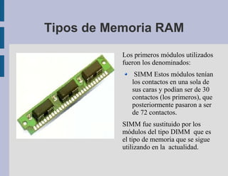 Tipos de Memoria RAM
           Los primeros módulos utilizados
           fueron los denominados:
               SIMM Estos módulos tenían
              los contactos en una sola de
              sus caras y podían ser de 30
              contactos (los primeros), que
              posteriormente pasaron a ser
              de 72 contactos.
           SIMM fue sustituido por los
           módulos del tipo DIMM que es
           el tipo de memoria que se sigue
           utilizando en la actualidad.
 