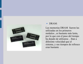 DRAM:
Las memorias DRAM fueron las
utilizadas en los primeros
módulos , es bastante más lenta,
por lo que con el paso del tiempo
ha dejado de utilizarse , iban a
diferente velocidad que el
sistema, y sus tiempos de refresco
eran bastante .
 