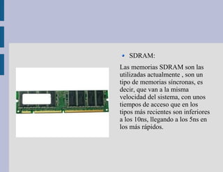 SDRAM:
Las memorias SDRAM son las
utilizadas actualmente , son un
tipo de memorias síncronas, es
decir, que van a la misma
velocidad del sistema, con unos
tiempos de acceso que en los
tipos más recientes son inferiores
a los 10ns, llegando a los 5ns en
los más rápidos.
 