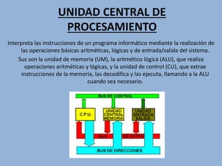 UNIDAD CENTRAL DE
PROCESAMIENTO
Interpreta las instrucciones de un programa informático mediante la realización de
las operaciones básicas aritméticas, lógicas y de entrada/salida del sistema.
Sus son la unidad de memoria (UM), la aritmético lógica (ALU), que realiza
operaciones aritméticas y lógicas, y la unidad de control (CU), que extrae
instrucciones de la memoria, las decodifica y las ejecuta, llamando a la ALU
cuando sea necesario.
 