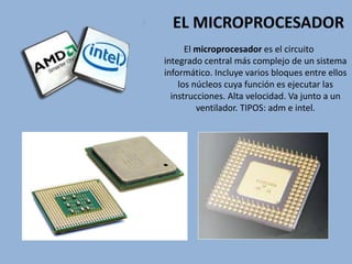 EL MICROPROCESADOR
El microprocesador es el circuito
integrado central más complejo de un sistema
informático. Incluye varios bloques entre ellos
los núcleos cuya función es ejecutar las
instrucciones. Alta velocidad. Va junto a un
ventilador. TIPOS: adm e intel.
 