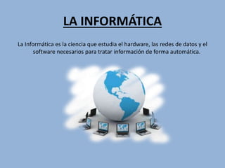 LA INFORMÁTICA
La Informática es la ciencia que estudia el hardware, las redes de datos y el
software necesarios para tratar información de forma automática.
 