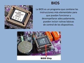 BIOS
La BIOS es un programa que contiene las
instrucciones más elementales para
que puedan funcionar y
desempeñarse adecuadamente,
pueden incluir rutinas básicas
de control de los dispositivos.
 