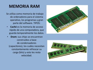 MEMORIA RAM
Se utiliza como memoria de trabajo
de ordenadores para el sistema
operativo, los programas y gran
parte del software. TIPOS:
• Caché es la memoria de acceso
rápido de una computadora, que
guarda temporalmente los datos.
• Dram: sus chips se encuentran
construidos a base
de condensadores
(capacitores), los cuáles necesitan
constantemente refrescar su
carga (bits) y esto les resta
velocidad.
 