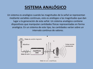 SISTEMA ANALÓGICO
Un sistema es analógico cuando las magnitudes de la señal se representan
mediante variables continuas, esto es análogas a las magnitudes que dan
lugar a la generación de esta señal. Un sistema analógico contiene
dispositivos que manipulan cantidades físicas representadas en forma
analógica. En un sistema de este tipo, las cantidades varían sobre un
intervalo continuo de valores.
 