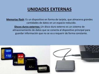 UNIDADES EXTERNAS
Memorias flash: Es un dispositivo en forma de tarjeta, que almacena grandes
cantidades de datos en un espacio reducido.
Discos duros externos: Un disco duro externo es un sistema de
almacenamiento de datos que se conecta al dispositivo principal para
guardar información que no se va a requerir de forma constante.
 