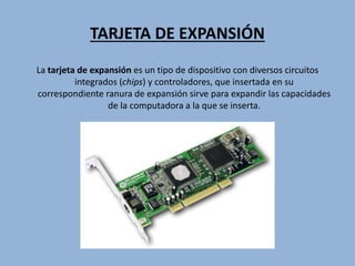 TARJETA DE EXPANSIÓN
La tarjeta de expansión es un tipo de dispositivo con diversos circuitos
integrados (chips) y controladores, que insertada en su
correspondiente ranura de expansión sirve para expandir las capacidades
de la computadora a la que se inserta.
 