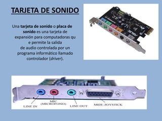 TARJETA DE SONIDO
Una tarjeta de sonido o placa de
sonido es una tarjeta de
expansión para computadoras qu
e permite la salida
de audio controlada por un
programa informático llamado
controlador (driver).
 