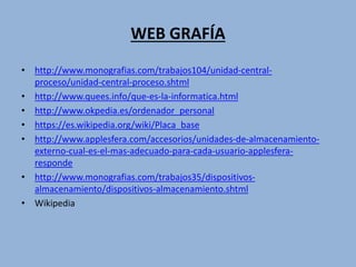 WEB GRAFÍA
• http://www.monografias.com/trabajos104/unidad-central-
proceso/unidad-central-proceso.shtml
• http://www.quees.info/que-es-la-informatica.html
• http://www.okpedia.es/ordenador_personal
• https://es.wikipedia.org/wiki/Placa_base
• http://www.applesfera.com/accesorios/unidades-de-almacenamiento-
externo-cual-es-el-mas-adecuado-para-cada-usuario-applesfera-
responde
• http://www.monografias.com/trabajos35/dispositivos-
almacenamiento/dispositivos-almacenamiento.shtml
• Wikipedia
 
