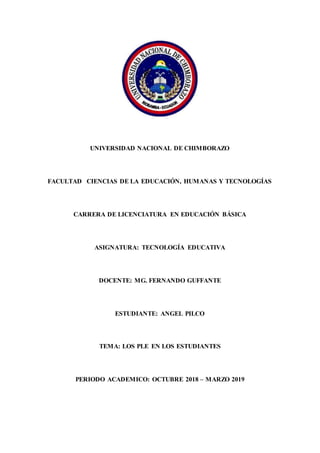 UNIVERSIDAD NACIONAL DE CHIMBORAZO
FACULTAD CIENCIAS DE LA EDUCACIÓN, HUMANAS Y TECNOLOGÍAS
CARRERA DE LICENCIATURA EN EDUCACIÓN BÁSICA
ASIGNATURA: TECNOLOGÍA EDUCATIVA
DOCENTE: MG. FERNANDO GUFFANTE
ESTUDIANTE: ANGEL PILCO
TEMA: LOS PLE EN LOS ESTUDIANTES
PERIODO ACADEMICO: OCTUBRE 2018 – MARZO 2019
 
