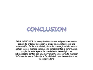 PARA CONCLUIR La computadora es una máquina electrónica
    capaz de ordenar procesar y elegir un resultado con una
 información. En la actualidad, dada la complejidad del mundo
 actual, con el manejo inmenso de conocimientos e información
       propia de esta época de crecimiento tecnológico es
indispensable contar con una herramienta que permita manejar
 información con eficiencia y flexibilidad, esa herramienta es
                        la computadora
 