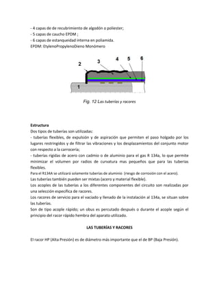 - 4 capas de de recubrimiento de algodón o poliester;
- 5 capas de caucho EPDM ;
- 6 capas de estanqueidad interna en poliamida.
EPDM: EtylenoPropylenoDieno Monómero




                                 Fig. 12 Las tuberías y racores




Estructura
Dos tipos de tuberías son utilizadas:
- tuberías flexibles, de expulsión y de aspiración que permiten el paso holgado por los
lugares restringidos y de filtrar las vibraciones y los desplazamientos del conjunto motor
con respecto a la carrocería;
- tuberías rígidas de acero con cadmio o de aluminio para el gas R 134a, lo que permite
minimizar el volumen por radios de curvatura mas pequeños que para las tuberias
flexibles.
Para el R134A se utilizará solamente tuberías de aluminio (riesgo de corrosión con el acero).
Las tuberías también pueden ser mixtas (acero y material flexible).
Los acoples de las tuberías a los diferentes componentes del circuito son realizadas por
una selección específica de racores.
Los racores de servicio para el vaciado y llenado de la instalación al 134a, se situan sobre
las tuberías.
Son de tipo acople rápido; un obus es percutado después o durante el acople según el
principio del racor rápido hembra del aparato utilizado.

                                   LAS TUBERÍAS Y RACORES

El racor HP (Alta Presión) es de diámetro más importante que el de BP (Baja Presión).
 