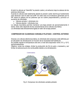Al abrir la válvula se "desinfla" la presión carter y el esfuerzo bajo la cabeza de los
pistones disminuye.
Cuando la válvula está totalmente abierta la presión carter disminuye fuertemente
para alcanzar casi el valor de la BP. En este caso es el esfuerzo generado por la
HP sobre la cabeza de los pistones que se vuelve preponderante y provoca un
aumento de cilindrada.
        Válvula cerrada = cilindrada min
        Válvula abierta = cilindrada max
La válvula neumática permite mantener una baja presión de aproximadamente 3
bares. Este valor depende de las características de la válvula neumática.
La cilindrada está directamente ligada al valor de la baja presión.


COMPRESOR DE CILINDRADA VARIABLE PILOTADO - CONTROL EXTERNO


Gracias a la válvula eléctroneumática, la cilindrada del compresor está definida por
el calculador de climatización en función de la necesidad del habitáculo.
Es posible regular la temperatura del aire a nivel del evaporador entre 3°C y 12°C
aproximadamente
Objetivo: evitar los ciclajes, limitar la producción de frío lo justo y necesario y así
limitar el sobreconsumo de combustible debido a la climatización.




                  Fig 4. Compresor de cilindrada variable pilotado
 