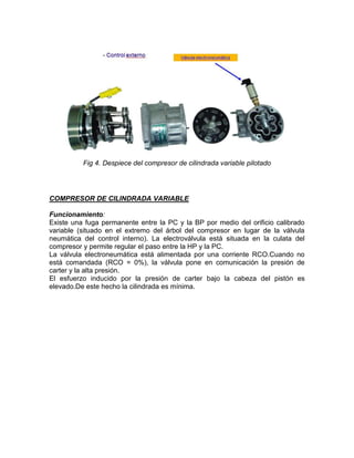 Fig 4. Despiece del compresor de cilindrada variable pilotado




COMPRESOR DE CILINDRADA VARIABLE

Funcionamiento:
Existe una fuga permanente entre la PC y la BP por medio del orificio calibrado
variable (situado en el extremo del árbol del compresor en lugar de la válvula
neumática del control interno). La electroválvula está situada en la culata del
compresor y permite regular el paso entre la HP y la PC.
La válvula electroneumática está alimentada por una corriente RCO.Cuando no
está comandada (RCO = 0%), la válvula pone en comunicación la presión de
carter y la alta presión.
El esfuerzo inducido por la presión de carter bajo la cabeza del pistón es
elevado.De este hecho la cilindrada es mínima.
 