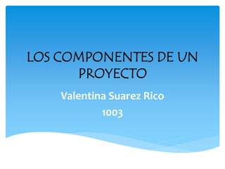 LOS COMPONENTES DE UN
PROYECTO
Valentina Suarez Rico
1003
 