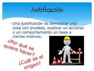 Una justificación es demostrar una
cosa con pruebas, explicar un accionar
o un comportamiento en base a
ciertos motivos.
Justificación
 