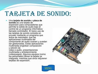 TARJETA DE SONIDO:
 Una tarjeta de sonido o placa de
  sonido es una tarjeta de
  expansión para computadoras que
  permite la salida de audio bajo el
  control de un programa informático
  llamado controlador. El típico uso de
  las tarjetas de sonido consiste en
  proveer mediante un programa que
  actúa de mezclador, que las
  aplicaciones multimedia del
  componente de audio suenen y puedan
  ser gestionadas. Estas aplicaciones
  multimedia engloban composición
  y edición de
  video o audio, presentaciones
  multimedia y entretenimiento
  (videojuegos). Algunos equipos (como
  los personales) tienen la tarjeta ya
  integrada, mientras que otros requieren
  tarjetas de expansión.


                                      MENU
 