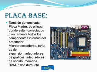 PLACA BASE:
 También denominada
 Placa Madre, es el lugar
 donde están conectados
 directamente todos los
 componentes internos del
 ordenador:
 Microprocesadores, tarjet
 as de
 expansión, adaptadores
 de gráficos, adaptadores
 de sonido, memoria
 RAM, disco duro, etc.
                        MENU
 