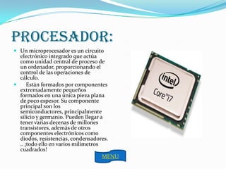 Procesador:
 Un microprocesador es un circuito
  electrónico integrado que actúa
  como unidad central de proceso de
  un ordenador, proporcionando el
  control de las operaciones de
  cálculo.
     Están formados por componentes
  extremadamente pequeños
  formados en una única pieza plana
  de poco espesor. Su componente
  principal son los
  semiconductores, principalmente
  silicio y germanio. Pueden llegar a
  tener varias decenas de millones
  transistores, además de otros
  componentes electrónicos como
  diodos, resistencias, condensadores.
  .. ¡todo ello en varios milímetros
  cuadrados!
                                     MENU
 