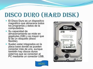 DISCO DURO (HARD DISK)
 El Disco Duro es un dispositivo
  magnético que almacena todos
  los programas y datos de la
  computadora.
 Su capacidad de
  almacenamiento se mide en
  gigabytes (GB) y es mayor que
  la de un disquete (disco
  flexible).
 Suelen estar integrados en la
  placa base donde se pueden
  conectar más de uno, aunque
  también hay discos duros
  externos que se conectan al
  PC mediante un conector USB.

                            MENU
 