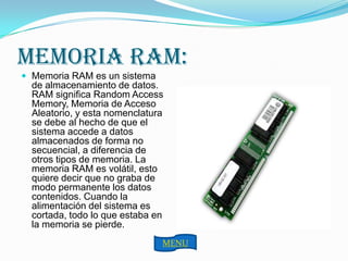 MEMORIA RAM:
 Memoria RAM es un sistema
  de almacenamiento de datos.
  RAM significa Random Access
  Memory, Memoria de Acceso
  Aleatorio, y esta nomenclatura
  se debe al hecho de que el
  sistema accede a datos
  almacenados de forma no
  secuencial, a diferencia de
  otros tipos de memoria. La
  memoria RAM es volátil, esto
  quiere decir que no graba de
  modo permanente los datos
  contenidos. Cuando la
  alimentación del sistema es
  cortada, todo lo que estaba en
  la memoria se pierde.
                               MENU
 