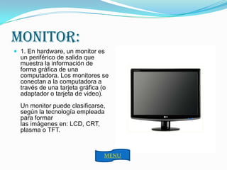 MONITOR:
 1. En hardware, un monitor es
  un periférico de salida que
  muestra la información de
  forma gráfica de una
  computadora. Los monitores se
  conectan a la computadora a
  través de una tarjeta gráfica (o
  adaptador o tarjeta de video).
  Un monitor puede clasificarse,
  según la tecnología empleada
  para formar
  las imágenes en: LCD, CRT,
  plasma o TFT.



                                MENU
 