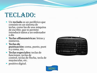 TECLADO:
 Un teclado es un periférico que
    consiste en un sistema de
    teclas, como las de una máquina
    de escribir, que te permite
    introducir datos a un ordenador
    o dis
   Teclas alfanuméricas: letras y
    números.
   Teclas de
    puntuación: coma, punto, punt
    o y coma, etc.
   Teclas especiales: teclas de
    funciones, teclas de
    control, teclas de flecha, tecla de
    mayúsculas, etc.
   positivo digital.
                                          MENU
 