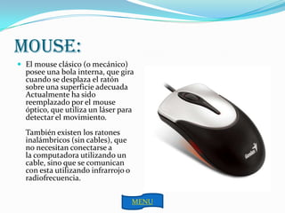MOUSE:
 El mouse clásico (o mecánico)
  posee una bola interna, que gira
  cuando se desplaza el ratón
  sobre una superficie adecuada
  Actualmente ha sido
  reemplazado por el mouse
  óptico, que utiliza un láser para
  detectar el movimiento.
  También existen los ratones
  inalámbricos (sin cables), que
  no necesitan conectarse a
  la computadora utilizando un
  cable, sino que se comunican
  con esta utilizando infrarrojo o
  radiofrecuencia.

                                     MENU
 