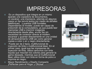 IMPRESORAS
  Es un dispositivo que integra en un mismo
  aparato una copiadora de documentos,
  un escáner, una impresora, además en algunos
  casos un fax (envía textos por medio de señales
  telefónicas) y puertos USB frontales.
  Dependiendo el modelo, puede ser capaz de
  prescindir de la computadora, ya que puede leer
  memorias USB e imprimir imágenes
  directamente desde ellas, enviar fax sin
  necesidad de conexión directa al módem,
  escanear y guardar directamente en una unidad
  de almacenamiento USB así como generar
  copias a color o en y negro directamente.
  Puede ser de 2 tipos, multifuncional de
  inyección de tinta o multifuncional láser. En el
  primer caso, igual que las impresoras de
  inyección de tinta, utiliza cartuchos con tinta
  líquida que mezclan los colores para generar la
  gama deseada, mientras que el multifuncional
  láser utiliza tóner con tinta en forma de polvo e
  imprime en negro.                                   MENÙ
 Mayor Rendimiento y Diseño Compacto
  ¡Perfectas para el Hogar y Oficina!
 