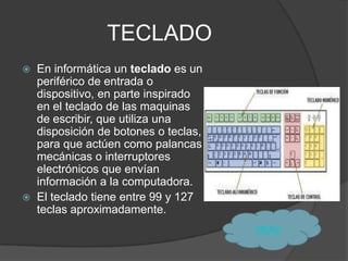 TECLADO
   En informática un teclado es un
    periférico de entrada o
    dispositivo, en parte inspirado
    en el teclado de las maquinas
    de escribir, que utiliza una
    disposición de botones o teclas,
    para que actúen como palancas
    mecánicas o interruptores
    electrónicos que envían
    información a la computadora.
   El teclado tiene entre 99 y 127
    teclas aproximadamente.
                                       MENÙ
 
