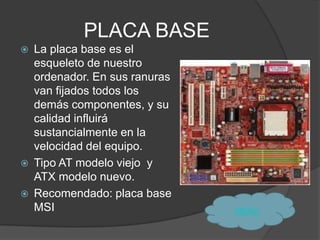 PLACA BASE
   La placa base es el
    esqueleto de nuestro
    ordenador. En sus ranuras
    van fijados todos los
    demás componentes, y su
    calidad influirá
    sustancialmente en la
    velocidad del equipo.
   Tipo AT modelo viejo y
    ATX modelo nuevo.
   Recomendado: placa base
    MSI                         MENÙ
 