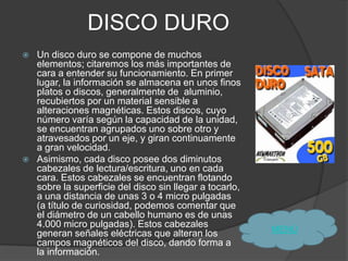 DISCO DURO
   Un disco duro se compone de muchos
    elementos; citaremos los más importantes de
    cara a entender su funcionamiento. En primer
    lugar, la información se almacena en unos finos
    platos o discos, generalmente de aluminio,
    recubiertos por un material sensible a
    alteraciones magnéticas. Estos discos, cuyo
    número varía según la capacidad de la unidad,
    se encuentran agrupados uno sobre otro y
    atravesados por un eje, y giran continuamente
    a gran velocidad.
   Asimismo, cada disco posee dos diminutos
    cabezales de lectura/escritura, uno en cada
    cara. Estos cabezales se encuentran flotando
    sobre la superficie del disco sin llegar a tocarlo,
    a una distancia de unas 3 o 4 micro pulgadas
    (a título de curiosidad, podemos comentar que
    el diámetro de un cabello humano es de unas
    4.000 micro pulgadas). Estos cabezales
                                                          MENÙ
    generan señales eléctricas que alteran los
    campos magnéticos del disco, dando forma a
    la información.
 