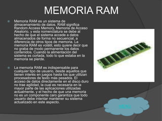 MEMORIA RAM
   Memoria RAM es un sistema de
    almacenamiento de datos. RAM significa
    Random Access Memory, Memoria de Acceso
    Aleatorio, y esta nomenclatura se debe al
    hecho de que el sistema accede a datos
    almacenados de forma no secuencial, a
    diferencia de otros tipos de memoria. La
    memoria RAM es volátil, esto quiere decir que
    no graba de modo permanente los datos
    contenidos. Cuando la alimentación del
    sistema es cortada, todo lo que estaba en la
    memoria se pierde.

   La memoria RAM es indispensable para
    cualquier tipo de usuario, desde aquellos que
    tienen interés en juegos hasta los que utilizan
    procesadores de texto más pesados. El
    acceso de datos directamente en el disco duro
    no trae agilidad, la cual es necesaria en la
    mayor parte de las aplicaciones utilizadas
    actualmente, y el hecho de que una memoria
    no es un componente caro garantiza que todo
    usuario debe intentar mantener su sistema
    actualizado en este aspecto.
                                                      MENÙ
 
