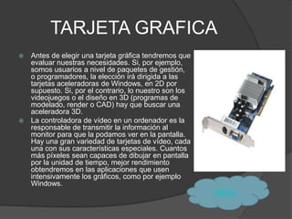 TARJETA GRAFICA
 Antes de elegir una tarjeta gráfica tendremos que
  evaluar nuestras necesidades. Si, por ejemplo,
  somos usuarios a nivel de paquetes de gestión,
  o programadores, la elección irá dirigida a las
  tarjetas aceleradoras de Windows, en 2D por
  supuesto. Si, por el contrario, lo nuestro son los
  videojuegos o el diseño en 3D (programas de
  modelado, render o CAD) hay que buscar una
  aceleradora 3D.
 La controladora de vídeo en un ordenador es la
  responsable de transmitir la información al
  monitor para que la podamos ver en la pantalla.
  Hay una gran variedad de tarjetas de vídeo, cada
  una con sus características especiales. Cuantos
  más píxeles sean capaces de dibujar en pantalla
  por la unidad de tiempo, mejor rendimiento
  obtendremos en las aplicaciones que usen
  intensivamente los gráficos, como por ejemplo
  Windows.
                                                       MENÙ
 