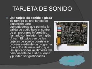 TARJETA DE SONIDO
   Una tarjeta de sonido o placa
    de sonido es una tarjeta de
    expansión para
    computadoras que permite la
    salida de audio bajo el control
    de un programa informático
    llamado controlador (en inglés
    driver). El típico uso de las
    tarjetas de sonido consiste en
    proveer mediante un programa
    que actúa de mezclador, que
    las aplicaciones multimedia del
    componente de audio suenen
    y puedan ser gestionadas.
                                      MENÙ
 