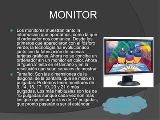 MONITOR
   Los monitores muestran tanto la
    información que aportamos, como la que
    el ordenador nos comunica. Desde los
    primeros que aparecieron con el fósforo
    verde, la tecnología ha evolucionado
    junto con la fabricación de nuevas
    tarjetas gráficas. Ahora no se concibe un
    ordenador sin un monitor en color. Ahora
    la "guerra" está en el tamaño y en la
    resolución que sean capaces de mostrar.
   Tamaño: Son las dimensiones de la
    diagonal de la pantalla, que se mide en
    pulgadas. Podemos tener monitores de
    9, 14, 15, 17, 19, 20 y 21 ó más
    pulgadas. Los más habituales son los de
    15 pulgadas aunque cada vez son más
    los que apuestan por los de 17 pulgadas,
    que pronto pasarán a ser el estándar.       MENÙ
 