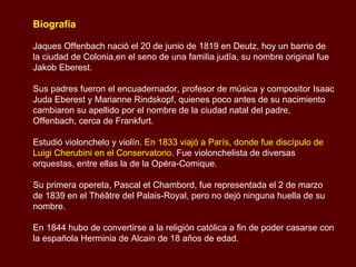 Biografía Jaques Offenbach nació el 20 de junio de 1819 en Deutz, hoy un barrio de la ciudad de Colonia,en el seno de una familia judía, su nombre original fue Jakob Eberest. Sus padres fueron el encuadernador, profesor de música y compositor Isaac Juda Eberest y Marianne Rindskopf, quienes poco antes de su nacimiento cambiaron su apellido por el nombre de la ciudad natal del padre, Offenbach, cerca de Frankfurt. Estudió violonchelo y violín.  En 1833 viajó a París, donde fue discípulo de Luigi Cherubini en el Conservatorio.  Fue violonchelista de diversas orquestas, entre ellas la de la Opéra-Comique.  Su primera opereta, Pascal et Chambord, fue representada el 2 de marzo de 1839 en el Théâtre del Palais-Royal, pero no dejó ninguna huella de su nombre.  En 1844 hubo de convertirse a la religión católica a fin de poder casarse con la española Herminia de Alcain de 18 años de edad.  