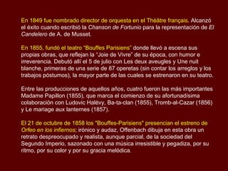 En 1849 fue nombrado director de orquesta en el Théâtre français . Alcanzó el éxito cuando escribió la  Chanson de Fortunio  para la representación de  El Candelero  de A. de Musset.  En 1855, fundó el teatro “Bouffes Parisiens”  donde llevó a escena sus propias obras, que reflejan la “Joie de Vivre” de su época, con humor e irreverencia. Debutó allí el 5 de julio con Les deux aveugles y Une nuit blanche, primeras de una serie de 87 operetas (sin contar los arreglos y los trabajos póstumos), la mayor parte de las cuales se estrenaron en su teatro.  Entre las producciones de aquellos años, cuatro fueron las más importantes Madame Papillon (1855), que marca el comienzo de su afortunadísima colaboración con Ludovic Halévy, Ba-ta-clan (1855), Tromb-al-Cazar (1856) y Le mariage aux lanternes (1857).  El 21 de octubre de 1858 los "Bouffes-Parisiens" presencian el estreno de  Orfeo en los infiernos ; irónico y audaz, Offenbach dibuja en esta obra un retrato despreocupado y realista, aunque parcial, de la sociedad del Segundo Imperio, sazonado con una música irresistible y pegadiza, por su ritmo, por su color y por su gracia melódica. 