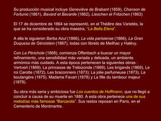 Su producción musical incluye   Geneviève de Brabant  (1859),  Chanson de Fortunio  (1861),  Bavard et Bavarde  (1862),  Lieschen et Fritzchen  (1863) El 17 de diciembre de 1864 se representó, en el Théâtre des Varietés, la que se ha considerado su obra maestra,  “ La Bella Elena ”.  A ella le siguieron  Barba Azul  (1866),  La vida parisiense  (1866),  La Gran Duquesa de Gérolstein  (1867), todas con libreto de Meilhac y Halévy.  Con  La Périchole  (1868), comienza Offenbach a buscar un mayor refinamiento, una sensibilidad más variada y delicada, un ambiente armónico más cuidado.  A esta época pertenecen la siguientes obras : Vertvert (1869), La princesse de Trébizonde (1869), Les brigands (1869), Le roi Carotte (1872), Les braconniers (1873); La jolie parfumeuse (1873), La boulangère (1875).  Madame Favart (1878) y La fille du tambour majeur (1879).  Su obra más seria y ambiciosa fue  Los cuentos de Hoffmann ,  que no llegó a concluir a causa de su muerte en 1880. A esta obra pertenece  una de sus melodías más famosas “Barcarola”.  Sus restos reposan en París, en el Cementerio de Montmartre. 