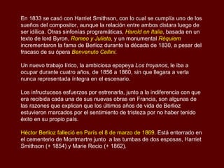 En 1833 se casó con Harriet Smithson, con lo cual se cumplía uno de los sueños del compositor, aunque la relación entre ambos distara luego de ser idílica. Otras sinfonías programáticas,  Harold en Italia , basada en un texto de lord Byron,  Romeo y Julieta , y un monumental  Réquiem  incrementaron la fama de Berlioz durante la década de 1830, a pesar del fracaso de su ópera  Benvenuto Cellini .  Un nuevo trabajo lírico, la ambiciosa epopeya  Los troyanos , le iba a ocupar durante cuatro años, de 1856 a 1860, sin que llegara a verla nunca representada íntegra en el escenario.  Los infructuosos esfuerzos por estrenarla, junto a la indiferencia con que era recibida cada una de sus nuevas obras en Francia, son algunas de las razones que explican que los últimos años de vida de Berlioz estuvieron marcados por el sentimiento de tristeza por no haber tenido éxito en su propio país. Héctor Berlioz falleció en París el 8 de marzo de 1869 . Está enterrado en el cementerio de Montmartre junto  a las tumbas de dos esposas, Harriet Smithson (+ 1854) y Marie Recio (+ 1862). 